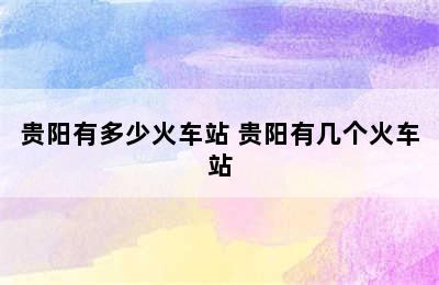 贵阳有多少火车站 贵阳有几个火车站